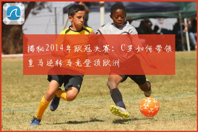 揭秘2014年欧冠决赛：C罗如何带领皇马逆转马竞登顶欧洲