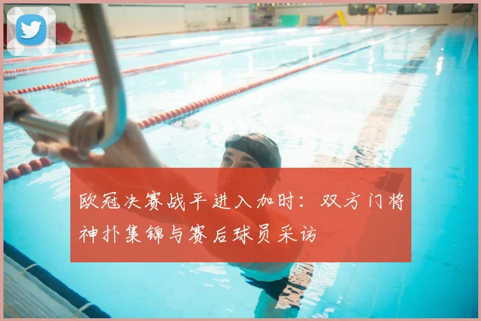 欧冠决赛战平进入加时:双方门将神扑集锦与赛后球员采访