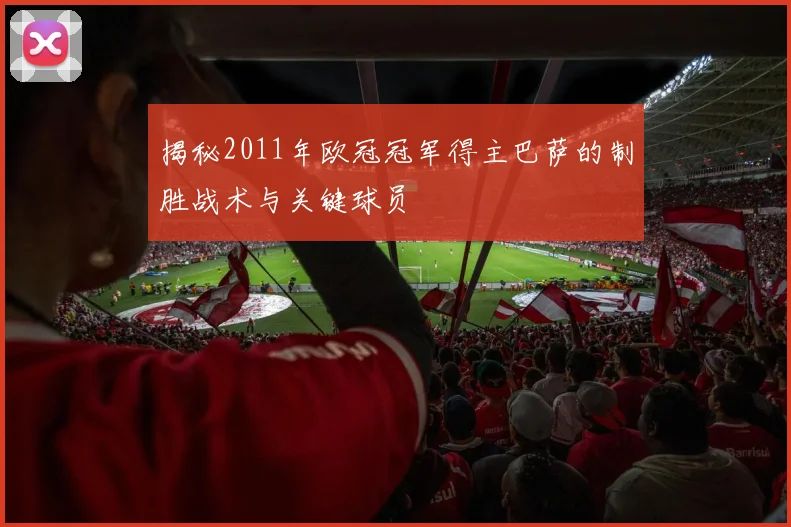 揭秘2011年欧冠冠军得主巴萨的制胜战术与关键球员