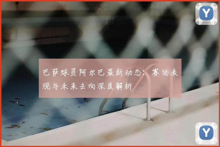 巴萨球员阿尔巴最新动态:赛场表现与未来去向深度解析