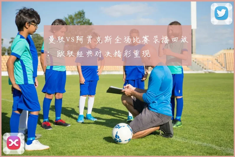 曼联vs阿贾克斯全场比赛录播回放：欧联经典对决精彩重现