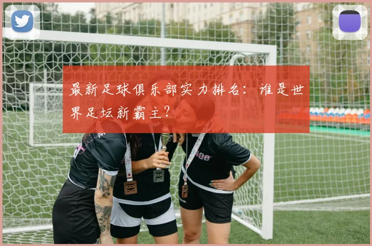 最新足球俱乐部实力排名：谁是世界足坛新霸主？