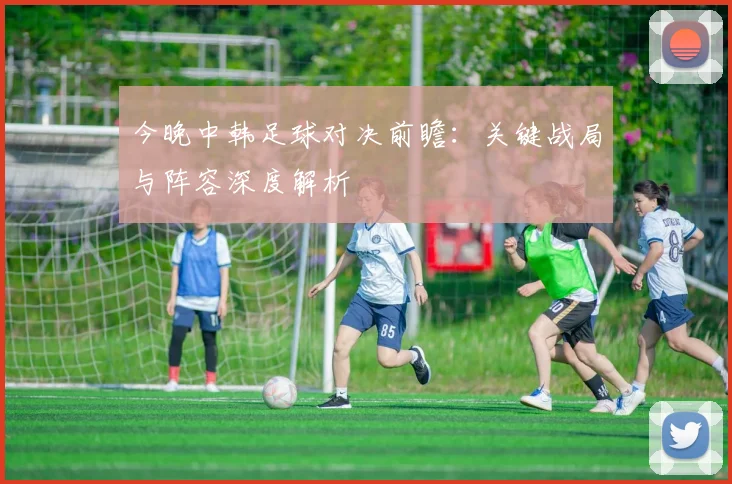 今晚中韩足球对决前瞻：关键战局与阵容深度解析