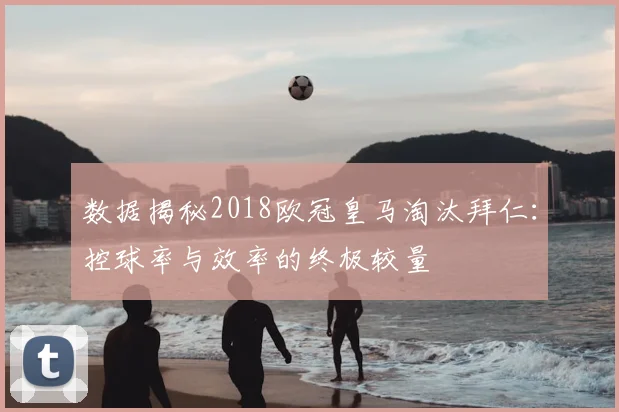 数据揭秘2018欧冠皇马淘汰拜仁：控球率与效率的终极较量