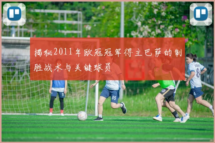 揭秘2011年欧冠冠军得主巴萨的制胜战术与关键球员