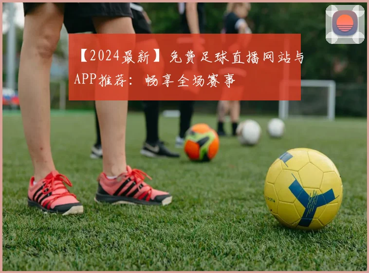 【2024最新】免费足球直播网站与APP推荐：畅享全场赛事