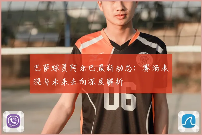 巴萨球员阿尔巴最新动态：赛场表现与未来去向深度解析