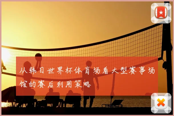 从韩日世界杯体育场看大型赛事场馆的赛后利用策略