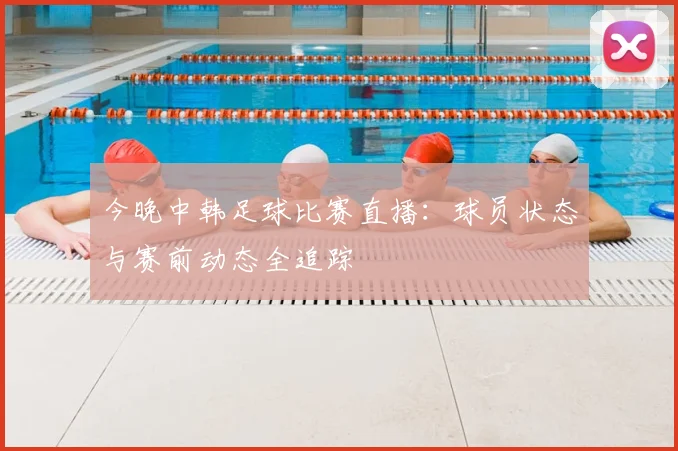 今晚中韩足球比赛直播：球员状态与赛前动态全追踪