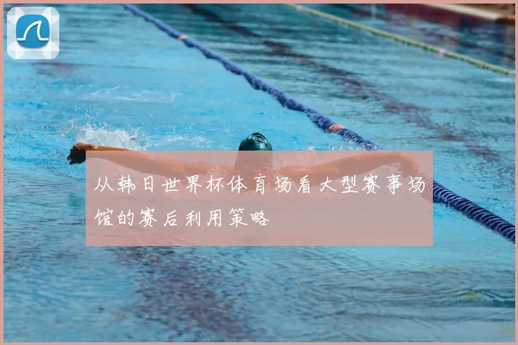 从韩日世界杯体育场看大型赛事场馆的赛后利用策略