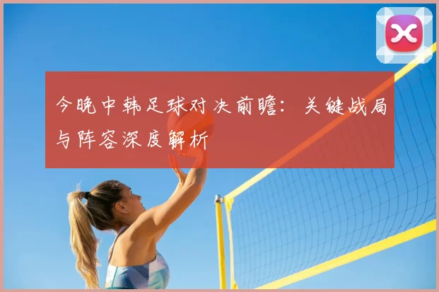 今晚中韩足球对决前瞻：关键战局与阵容深度解析