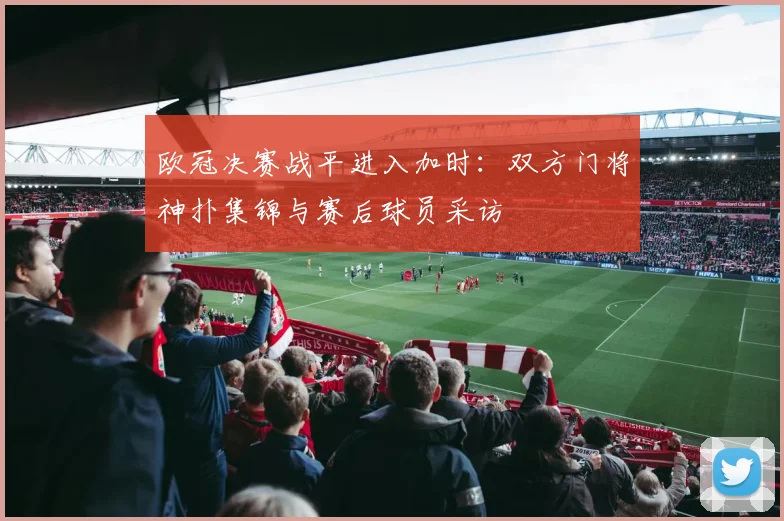 欧冠决赛战平进入加时:双方门将神扑集锦与赛后球员采访